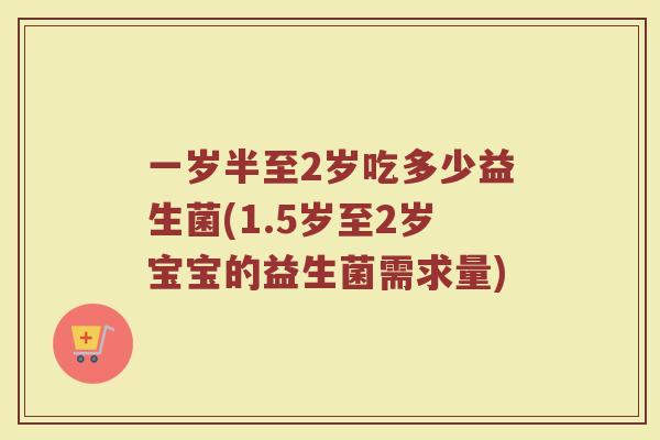 一岁半至2岁吃多少益生菌(1.5岁至2岁宝宝的益生菌需求量)