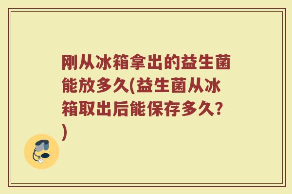 刚从冰箱拿出的益生菌能放多久(益生菌从冰箱取出后能保存多久？)