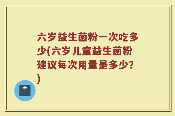 六岁益生菌粉一次吃多少(六岁儿童益生菌粉建议每次用量是多少？)