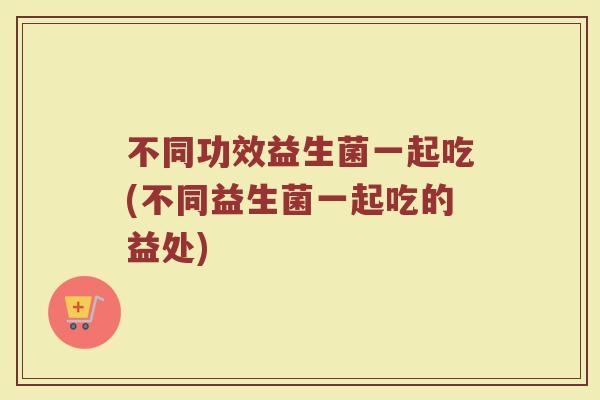 不同功效益生菌一起吃(不同益生菌一起吃的益处)