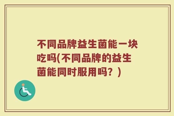 不同品牌益生菌能一块吃吗(不同品牌的益生菌能同时服用吗？)