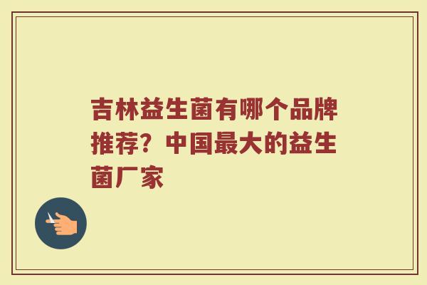 吉林益生菌有哪个品牌推荐？中国最大的益生菌厂家