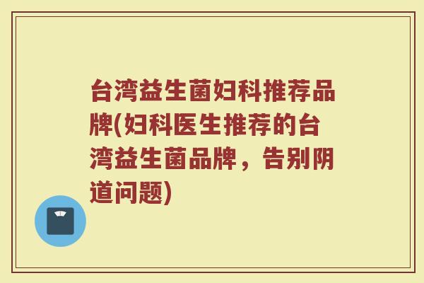 台湾益生菌妇科推荐品牌(妇科医生推荐的台湾益生菌品牌，告别阴道问题)