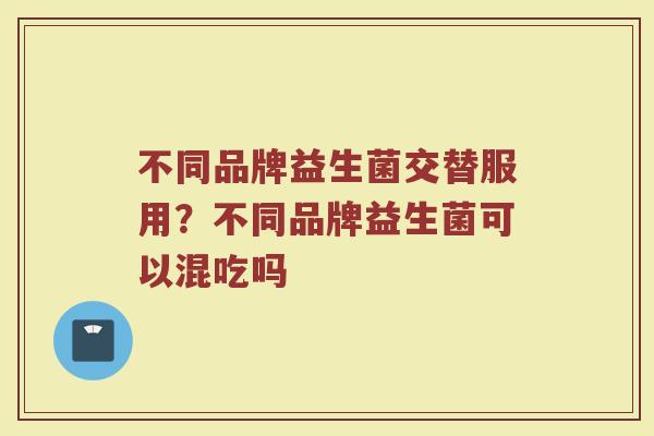 不同品牌益生菌交替服用？不同品牌益生菌可以混吃吗