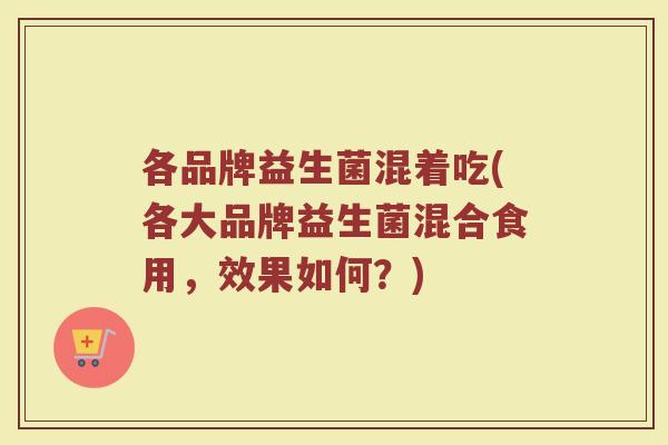 各品牌益生菌混着吃(各大品牌益生菌混合食用，效果如何？)