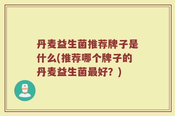 丹麦益生菌推荐牌子是什么(推荐哪个牌子的丹麦益生菌最好？)