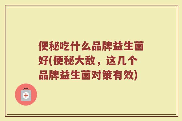 便秘吃什么品牌益生菌好(便秘大敌，这几个品牌益生菌对策有效)