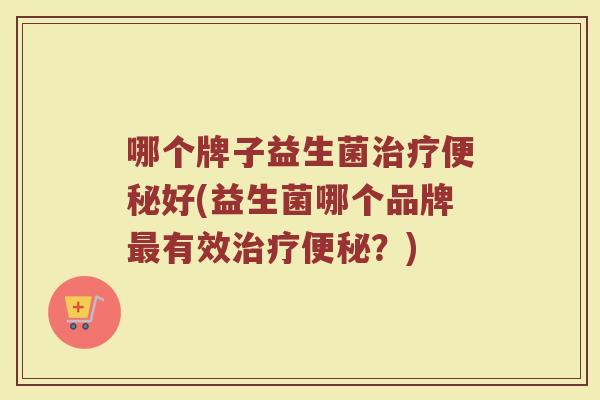 哪个牌子益生菌治疗便秘好(益生菌哪个品牌最有效治疗便秘？)