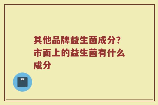 其他品牌益生菌成分？市面上的益生菌有什么成分