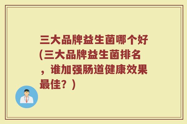 三大品牌益生菌哪个好(三大品牌益生菌排名，谁加强肠道健康效果最佳？)