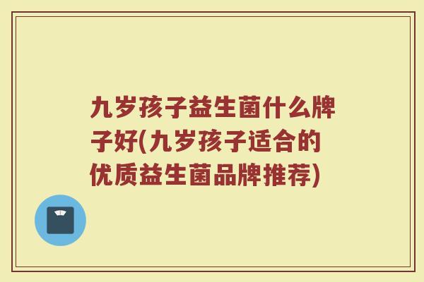 九岁孩子益生菌什么牌子好(九岁孩子适合的优质益生菌品牌推荐)