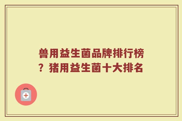 兽用益生菌品牌排行榜？猪用益生菌十大排名