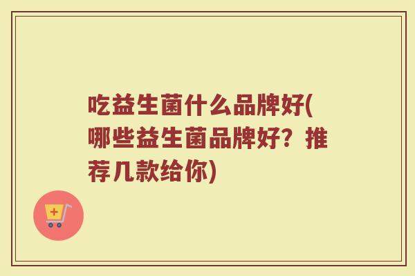 吃益生菌什么品牌好(哪些益生菌品牌好？推荐几款给你)