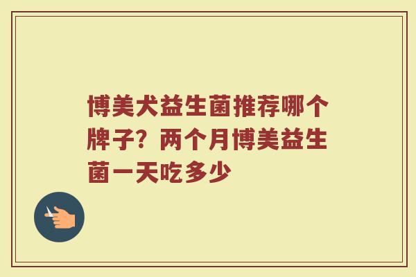 博美犬益生菌推荐哪个牌子？两个月博美益生菌一天吃多少