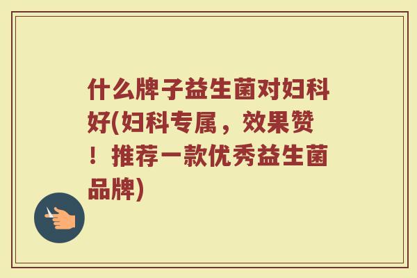什么牌子益生菌对妇科好(妇科专属，效果赞！推荐一款优秀益生菌品牌)