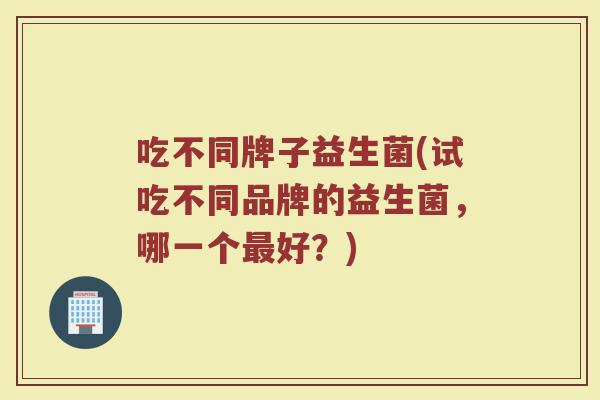 吃不同牌子益生菌(试吃不同品牌的益生菌，哪一个最好？)
