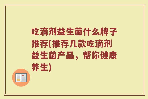 吃滴剂益生菌什么牌子推荐(推荐几款吃滴剂益生菌产品，帮你健康养生)