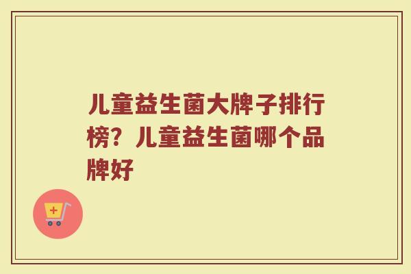 儿童益生菌大牌子排行榜？儿童益生菌哪个品牌好