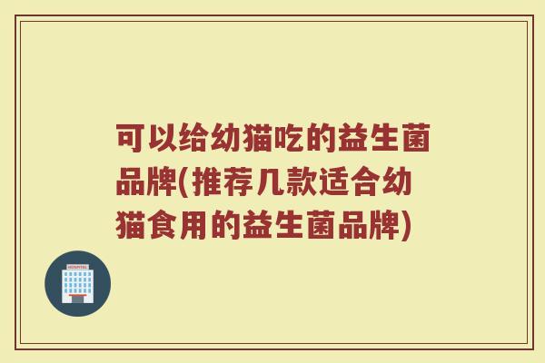可以给幼猫吃的益生菌品牌(推荐几款适合幼猫食用的益生菌品牌)