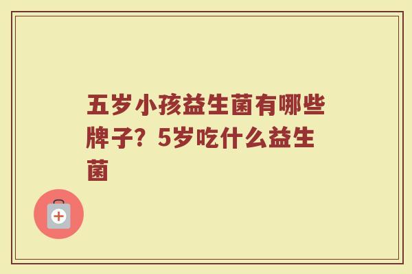 五岁小孩益生菌有哪些牌子？5岁吃什么益生菌