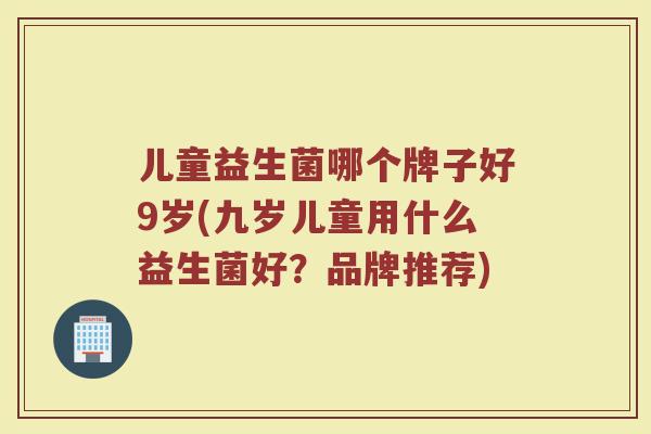 儿童益生菌哪个牌子好9岁(九岁儿童用什么益生菌好？品牌推荐)