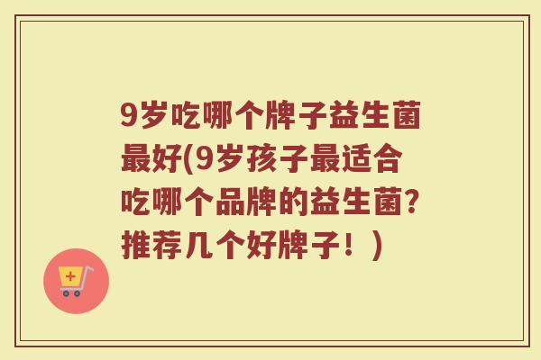 9岁吃哪个牌子益生菌最好(9岁孩子最适合吃哪个品牌的益生菌？推荐几个好牌子！)