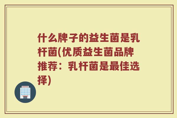 什么牌子的益生菌是乳杆菌(优质益生菌品牌推荐:乳杆菌是佳选择) 什么牌子的益生菌是乳杆菌(优质益生菌品牌推荐:乳杆菌是佳选择)