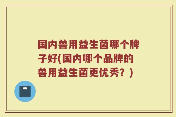 国内兽用益生菌哪个牌子好(国内哪个品牌的兽用益生菌更优秀？)
