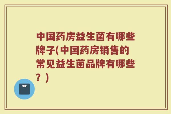 中国药房益生菌有哪些牌子(中国药房销售的常见益生菌品牌有哪些？)
