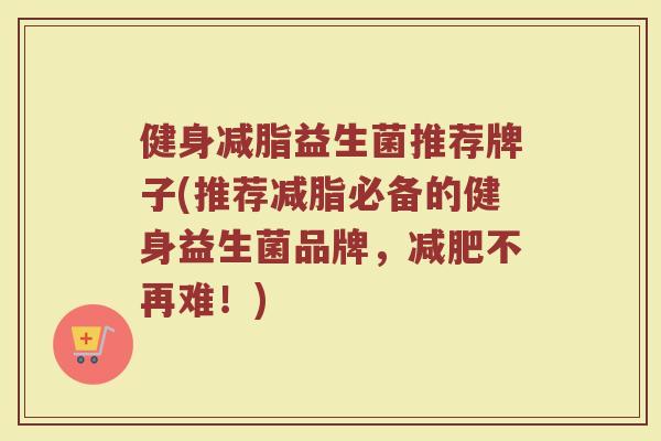 健身减脂益生菌推荐牌子(推荐减脂必备的健身益生菌品牌，减肥不再难！)