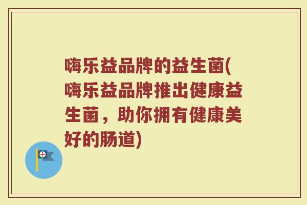 嗨乐益品牌的益生菌(嗨乐益品牌推出健康益生菌，助你拥有健康美好的肠道)