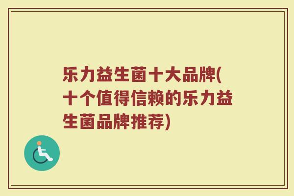 乐力益生菌十大品牌(十个值得信赖的乐力益生菌品牌推荐)