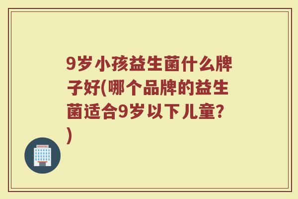 9岁小孩益生菌什么牌子好(哪个品牌的益生菌适合9岁以下儿童？)