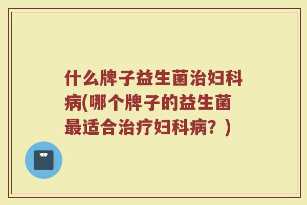 什么牌子益生菌治妇科病(哪个牌子的益生菌最适合治疗妇科病？)