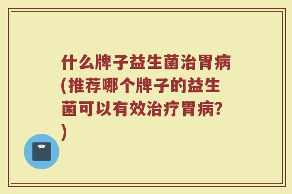 什么牌子益生菌治胃病(推荐哪个牌子的益生菌可以有效治疗胃病？)