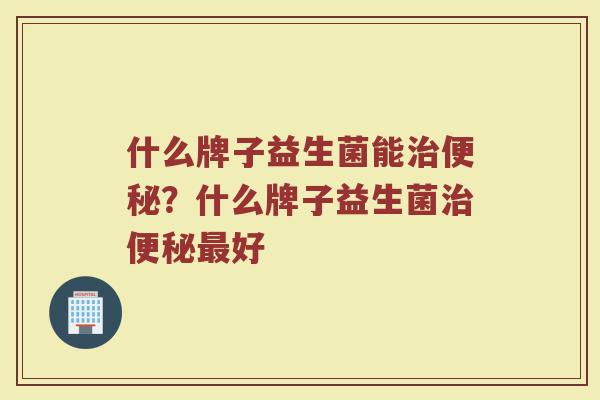 什么牌子益生菌能治便秘？什么牌子益生菌治便秘最好