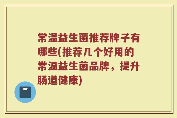 常温益生菌推荐牌子有哪些(推荐几个好用的常温益生菌品牌，提升肠道健康)