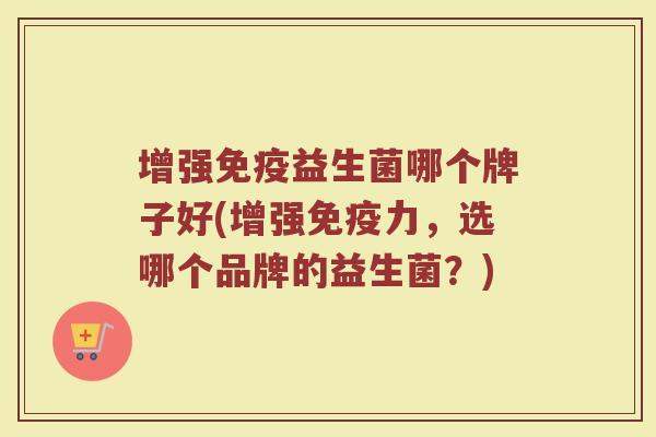增强免疫益生菌哪个牌子好(增强免疫力，选哪个品牌的益生菌？)