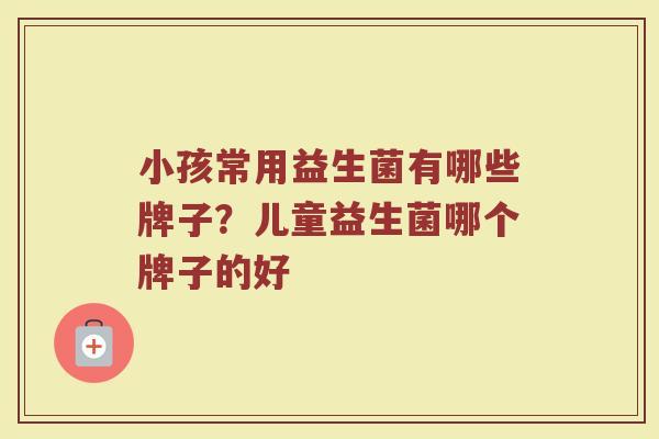 小孩常用益生菌有哪些牌子？儿童益生菌哪个牌子的好