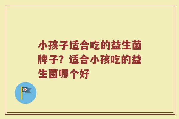 小孩子适合吃的益生菌牌子？适合小孩吃的益生菌哪个好