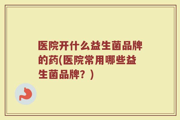 医院开什么益生菌品牌的药(医院常用哪些益生菌品牌？)