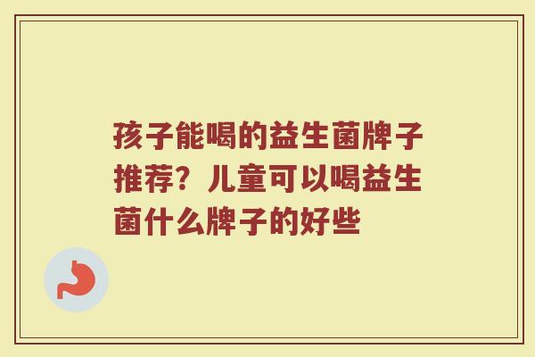 孩子能喝的益生菌牌子推荐？儿童可以喝益生菌什么牌子的好些