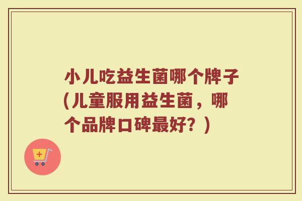 小儿吃益生菌哪个牌子(儿童服用益生菌，哪个品牌口碑最好？)