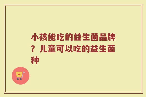 小孩能吃的益生菌品牌？儿童可以吃的益生菌种