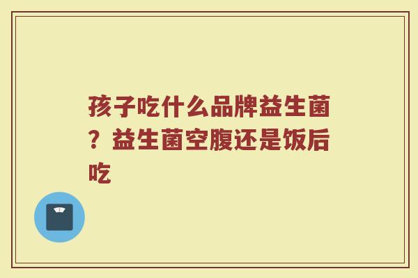 孩子吃什么品牌益生菌？益生菌空腹还是饭后吃
