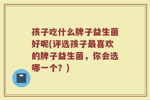 孩子吃什么牌子益生菌好呢(评选孩子最喜欢的牌子益生菌，你会选哪一个？)