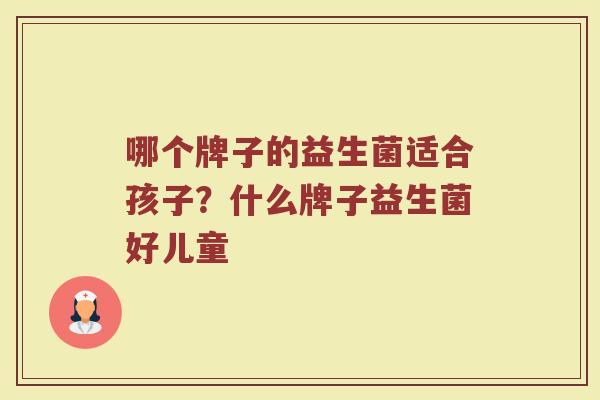 哪个牌子的益生菌适合孩子？什么牌子益生菌好儿童
