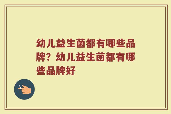 幼儿益生菌都有哪些品牌?幼儿益生菌都有哪些品牌好 幼儿益生菌都有哪些品牌?幼儿益生菌都有哪些品牌好
