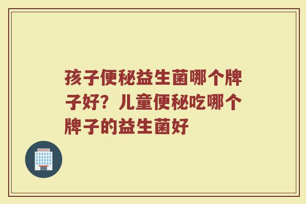 孩子便秘益生菌哪个牌子好？儿童便秘吃哪个牌子的益生菌好