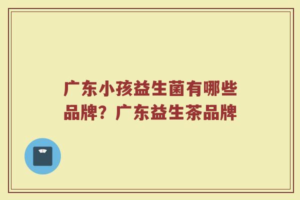 广东小孩益生菌有哪些品牌？广东益生茶品牌